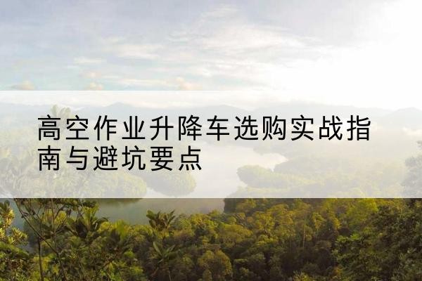 佛冈升降车怎么选-高空作业升降车选购实战指南与避坑要点