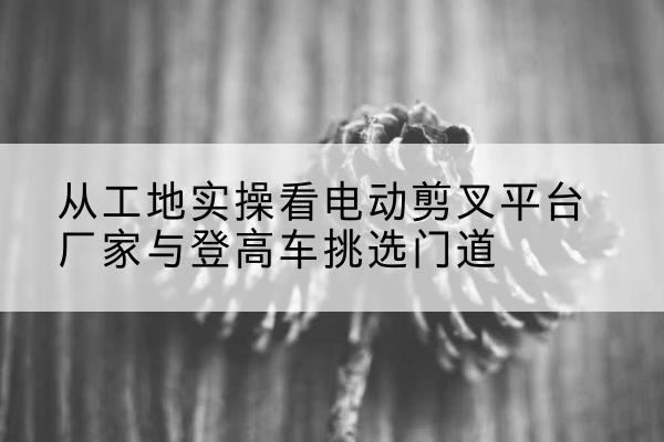 佛冈电动剪叉升降平台厂家-从工地实操看电动剪叉平台厂家与登高车挑选门道