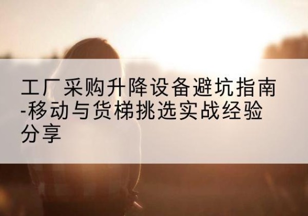 佛冈移动式升降机怎么选-工厂采购升降设备避坑指南-移动与货梯挑选实战经验分享