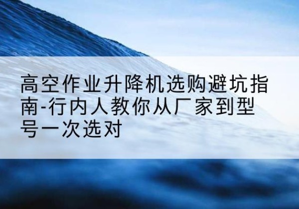 佛冈升降平台厂家-高空作业升降机选购避坑指南-行内人教你从厂家到型号一次选对