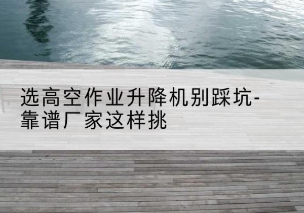 佛冈剪叉式升降机厂家-选高空作业升降机别踩坑-靠谱厂家这样挑