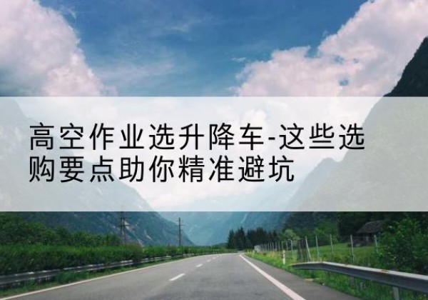 佛冈升降车厂家-高空作业选升降车-这些选购要点助你*避坑