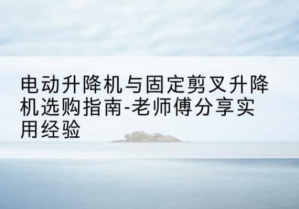 佛冈电动升降机怎么选-电动升降机与固定剪叉升降机选购指南-老师傅分享实用经验