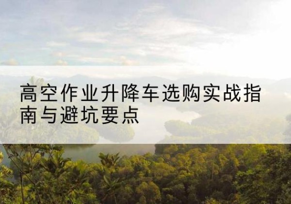 佛冈升降车怎么选-高空作业升降车选购实战指南与避坑要点