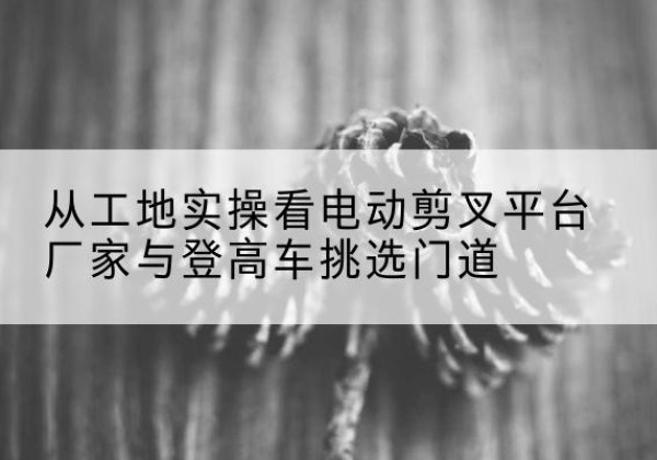 佛冈电动剪叉升降平台厂家-从工地实操看电动剪叉平台厂家与登高车挑选门道