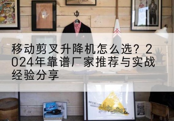 佛冈升降平台厂家推荐-移动剪叉升降机怎么选？2024年靠谱厂家推荐与实战经验分享